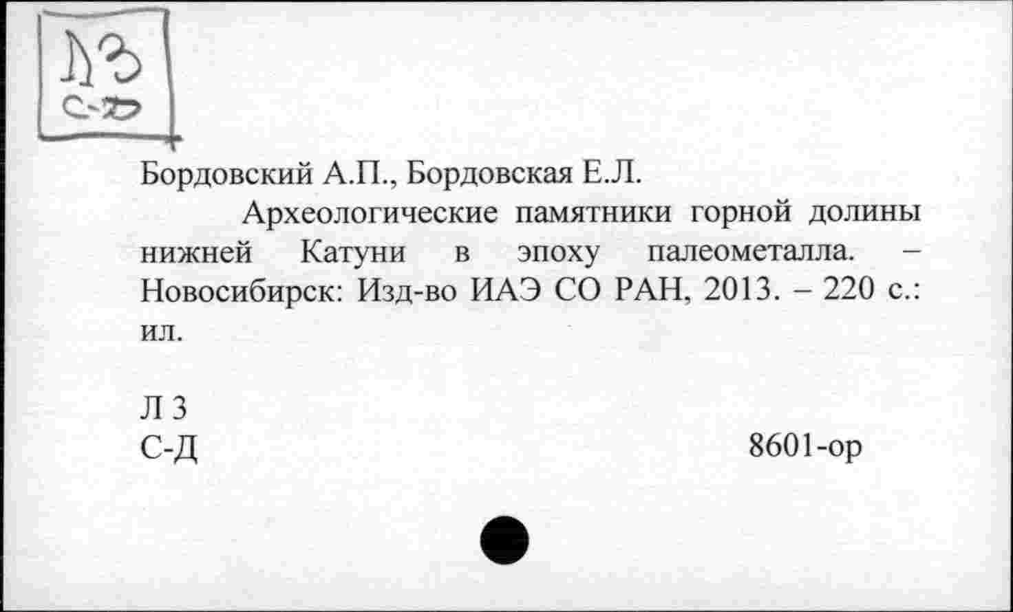 ﻿Бордовский А.П., Бордовская Е.Л.
Археологические памятники горной долины нижней Катуни в эпоху палеометалла. -Новосибирск: Изд-во ИАЭ СО РАН, 2013. - 220 с.: ил.
Л 3
С-Д	8601-ор